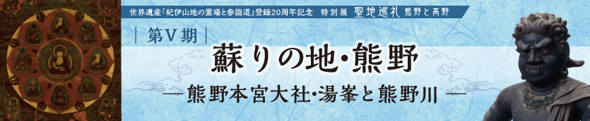 世界遺産「紀伊山地の霊場と参詣道」登録20周年記念特別展　聖地巡礼　―熊野と高野―　第Ⅴ期　蘇りの地・熊野　―熊野本宮大社・湯峯と熊野川―